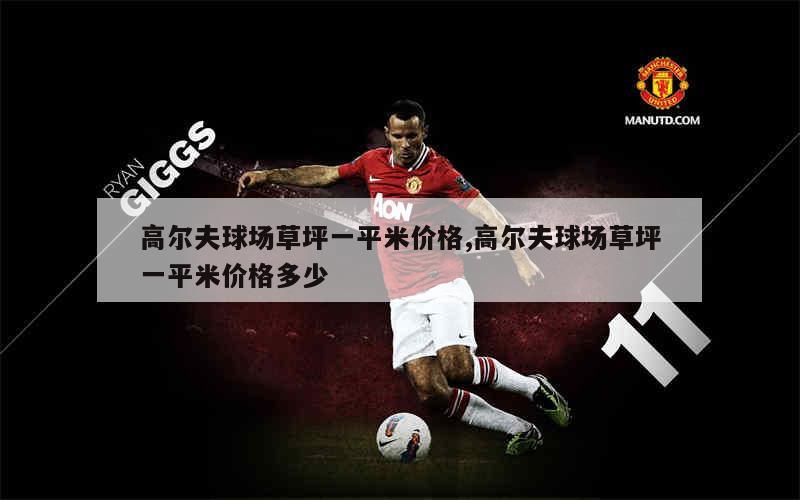 高尔夫球场草坪一平米价格,高尔夫球场草坪一平米价格多少