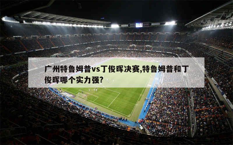 广州特鲁姆普vs丁俊晖决赛,特鲁姆普和丁俊晖哪个实力强?